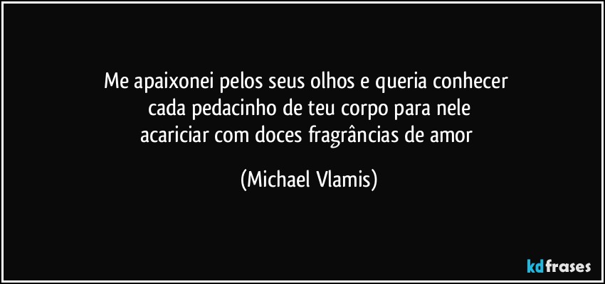 Me apaixonei pelos seus olhos e queria conhecer 
cada pedacinho de teu corpo para nele
acariciar com doces fragrâncias de amor (Michael Vlamis)