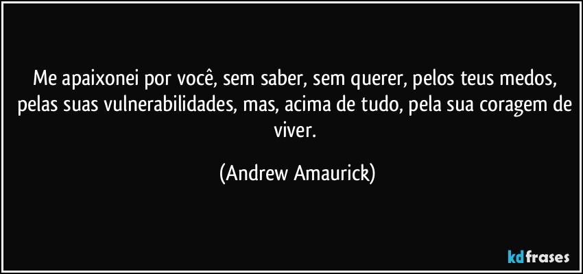 Me apaixonei por você, sem saber, sem querer, pelos teus medos, pelas suas vulnerabilidades, mas, acima de tudo, pela sua coragem de viver. (Andrew Amaurick)