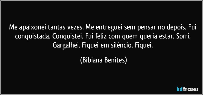 Me apaixonei tantas vezes. Me entreguei sem pensar no depois. Fui conquistada. Conquistei. Fui feliz com quem queria estar. Sorri. Gargalhei. Fiquei em silêncio. Fiquei. (Bibiana Benites)