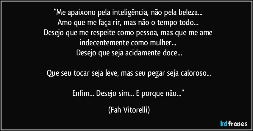 "Me apaixono pela inteligência, não pela beleza... 
Amo que me faça rir, mas não o tempo todo... 
Desejo que me respeite como pessoa, mas que me ame indecentemente como mulher... 
Desejo que seja acidamente doce...

Que seu tocar seja leve, mas seu pegar seja caloroso...

Enfim... Desejo sim... E porque não..." (Fah Vitorelli)
