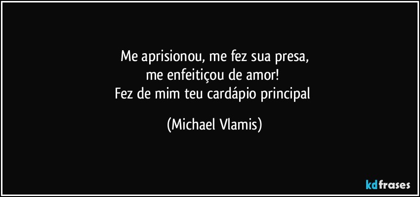 Me aprisionou, me fez sua presa,
me enfeitiçou de amor! 
Fez de mim teu cardápio principal (Michael Vlamis)