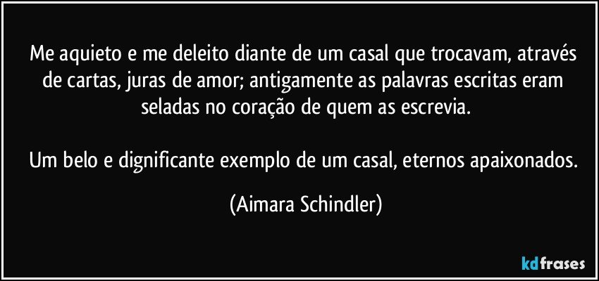 Me aquieto e me deleito diante de um casal que trocavam, através de cartas, juras de amor; antigamente as palavras escritas eram seladas no coração de quem as escrevia.

Um belo e dignificante exemplo de um casal, eternos apaixonados. (Aimara Schindler)