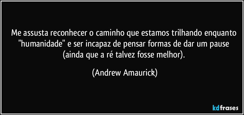 Me assusta reconhecer o caminho que estamos trilhando enquanto "humanidade" e ser incapaz de pensar formas de dar um pause (ainda que a ré talvez fosse melhor). (Andrew Amaurick)