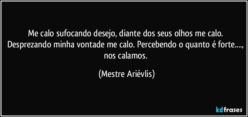 Me calo sufocando desejo, diante dos seus olhos me calo. Desprezando minha vontade me calo. Percebendo o quanto é forte..., nos calamos. (Mestre Ariévlis)