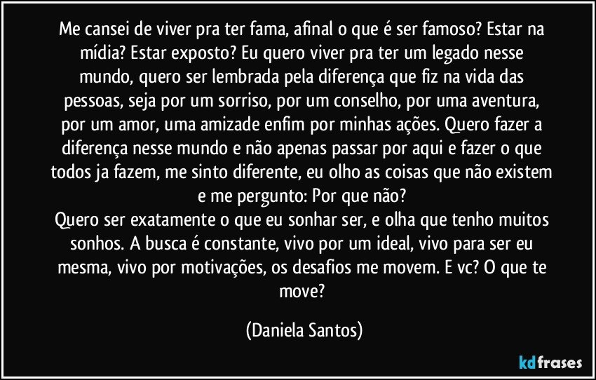 Me cansei de viver pra ter fama, afinal o que é ser famoso? Estar na mídia? Estar exposto? Eu quero viver pra ter um legado nesse mundo, quero ser lembrada pela diferença que fiz na vida das pessoas, seja por um sorriso, por um conselho, por uma aventura, por um amor, uma amizade enfim por minhas ações. Quero fazer a diferença nesse mundo e não apenas passar por aqui e fazer o que todos ja fazem, me sinto diferente, eu olho as coisas que não existem e me pergunto: Por que não? 
Quero ser exatamente o que eu sonhar ser, e olha que tenho muitos sonhos. A busca é constante, vivo por um ideal, vivo para ser eu mesma, vivo por motivações, os desafios me movem. E vc? O que te move? (Daniela Santos)