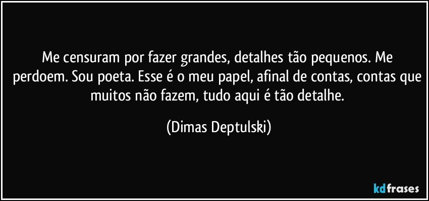 Me censuram por fazer grandes, detalhes tão pequenos. Me perdoem. Sou poeta. Esse é o meu papel, afinal de contas, contas que muitos não fazem, tudo aqui é tão detalhe. (Dimas Deptulski)