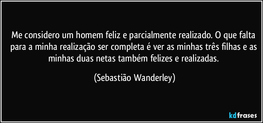 Me considero um homem feliz e parcialmente realizado. O que falta para a minha realização ser completa é ver as minhas três filhas e as minhas duas netas também felizes e realizadas. (Sebastião Wanderley)