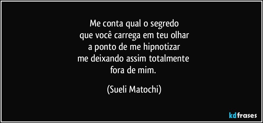 Me conta qual o segredo
que você carrega em teu olhar
a ponto de me hipnotizar
me deixando assim totalmente 
fora de mim. (Sueli Matochi)