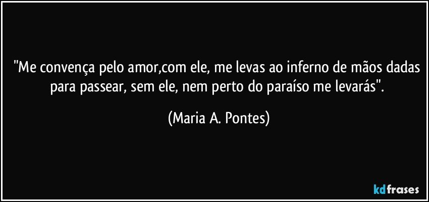 "Me convença pelo amor,com ele, me levas ao inferno de mãos dadas para passear, sem ele, nem perto do paraíso me levarás". (Maria A. Pontes)