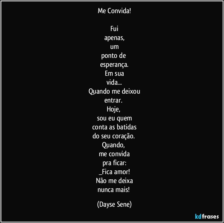 Me Convida!

Fui
apenas,
um
ponto de 
esperança.
Em sua
vida...
Quando me deixou
entrar. 
Hoje, 
sou eu quem
conta as batidas
do seu coração. 
Quando, 
me convida
pra ficar:
_Fica amor!
Não me deixa
nunca mais! (Dayse Sene)