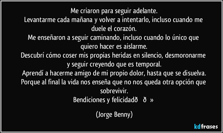 Me criaron para seguir adelante.
Levantarme cada mañana y volver a intentarlo, incluso cuando me duele el corazón.
Me enseñaron a seguir caminando, incluso cuando lo único que quiero hacer es aislarme.
Descubrí cómo coser mis propias heridas en silencio, desmoronarme y seguir creyendo que es temporal.
Aprendí a hacerme amigo de mi propio dolor, hasta que se disuelva.
Porque al final la vida nos enseña que no nos queda otra opción que sobrevivir.
Bendiciones y felicidad (Jorge Benny)