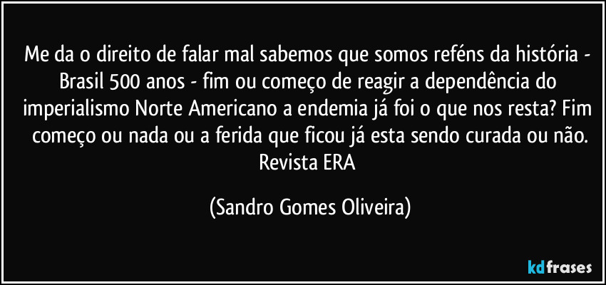 Me da o direito de falar mal sabemos que somos reféns da história - Brasil 500 anos - fim ou começo de reagir a dependência do imperialismo Norte Americano  a endemia já foi o que nos resta? Fim começo ou nada ou a ferida que ficou já esta sendo curada ou não.
Revista ERA (Sandro Gomes Oliveira)