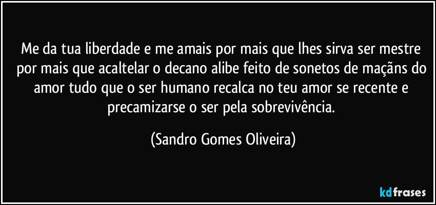 Me da tua liberdade e me amais por mais que lhes sirva ser mestre por mais que acaltelar o decano alibe feito de sonetos de maçãns do amor tudo que o ser humano recalca no teu amor se recente e precamizarse o ser pela sobrevivência. (Sandro Gomes Oliveira)