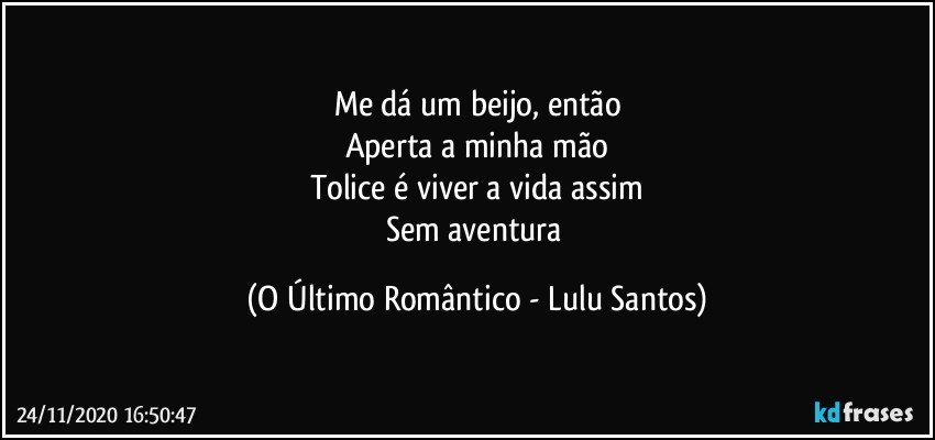 Me dá um beijo, então
Aperta a minha mão
Tolice é viver a vida assim
Sem aventura (O Último Romântico - Lulu Santos)