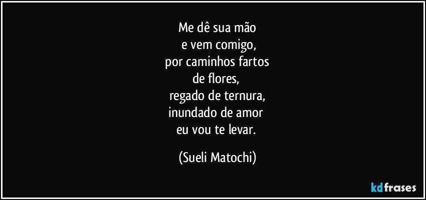 Me dê sua mão
 e vem comigo,
 por caminhos fartos 
de flores, 
regado de ternura,
inundado de amor 
eu vou te levar. (Sueli Matochi)