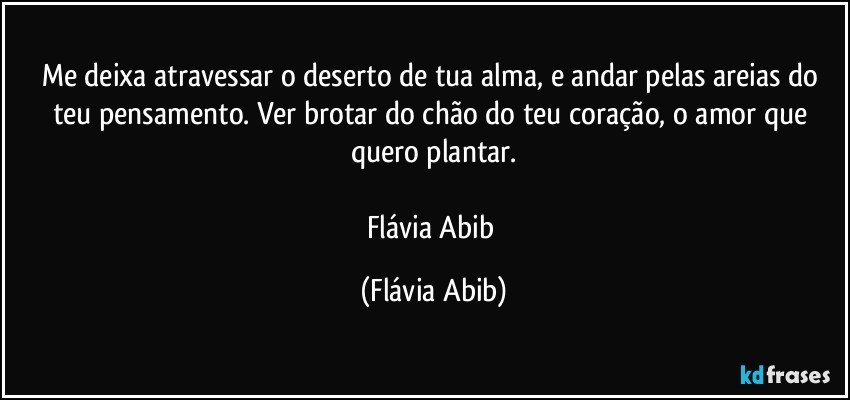 Me deixa atravessar o deserto de tua alma, e andar pelas areias do teu pensamento. Ver brotar do chão do teu coração, o amor que quero plantar.

Flávia Abib (Flávia Abib)