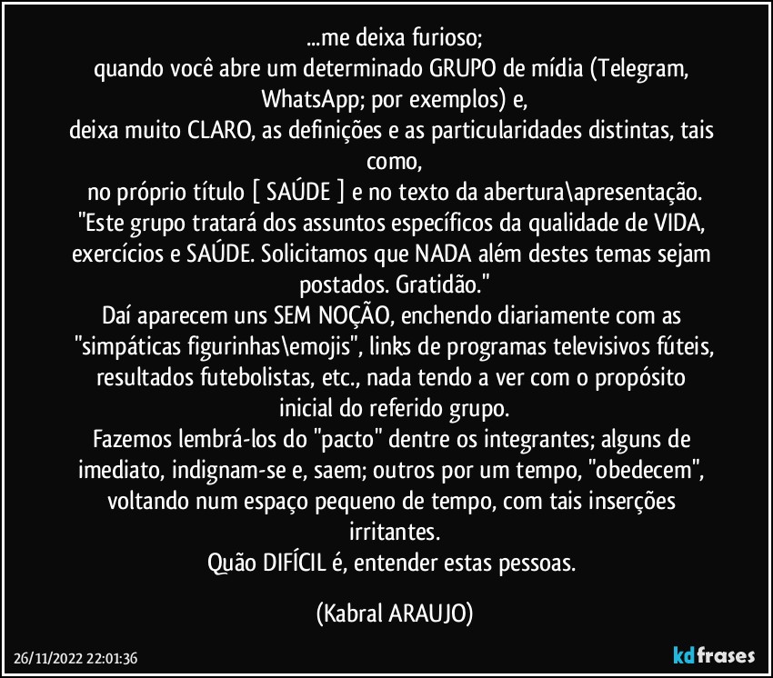 ...me deixa furioso;
quando você abre um determinado GRUPO de mídia (Telegram, WhatsApp; por exemplos) e,
deixa muito CLARO, as definições e as particularidades distintas, tais como,
no próprio título [ SAÚDE ] e no texto da abertura\apresentação.
"Este grupo tratará dos assuntos específicos da qualidade de VIDA, exercícios e SAÚDE. Solicitamos que NADA além destes temas sejam postados. Gratidão."
Daí aparecem uns SEM NOÇÃO, enchendo diariamente com as "simpáticas figurinhas\emojis", links de programas televisivos fúteis,
resultados futebolistas, etc.,  nada tendo a ver com o propósito inicial do referido grupo.
Fazemos lembrá-los do "pacto" dentre os integrantes; alguns de imediato, indignam-se e, saem; outros por um tempo, "obedecem", voltando num espaço pequeno de tempo, com tais inserções irritantes.
Quão DIFÍCIL é, entender estas pessoas. (KABRAL ARAUJO)