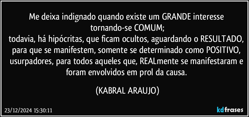 Me deixa indignado quando existe um GRANDE interesse tornando-se COMUM;
todavia, há hipócritas, que ficam ocultos, aguardando o RESULTADO, para que se manifestem, somente se determinado como POSITIVO, usurpadores, para todos aqueles que, REALmente se manifestaram e foram envolvidos em prol da causa. (KABRAL ARAUJO)