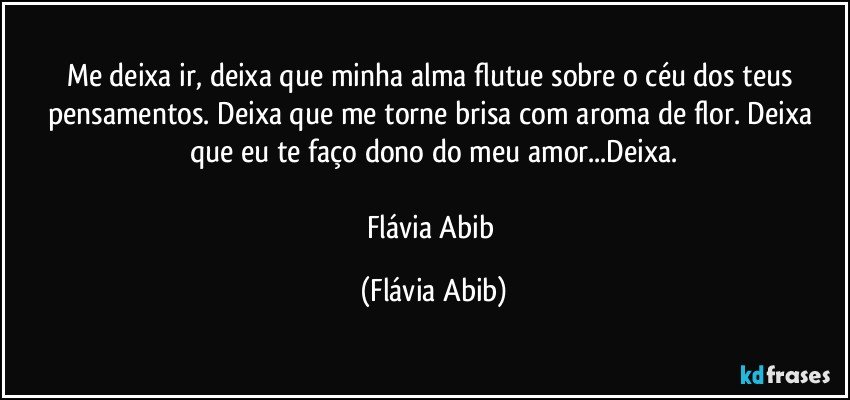 Me deixa ir, deixa que minha alma flutue sobre o céu dos teus pensamentos. Deixa que me torne brisa com aroma de flor. Deixa que eu te faço dono do meu amor...Deixa.

Flávia Abib (Flávia Abib)