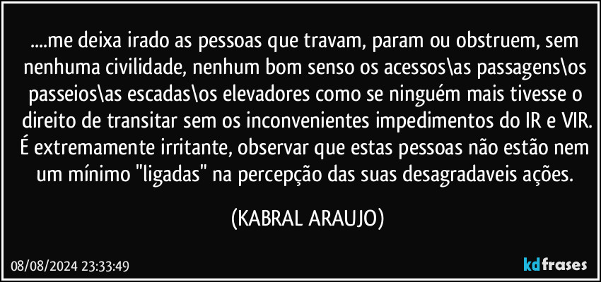 ...me deixa irado as pessoas que travam, param ou obstruem, sem nenhuma civilidade, nenhum bom senso os acessos\as passagens\os passeios\as escadas\os elevadores como se ninguém mais tivesse o direito de transitar sem os inconvenientes impedimentos do IR e VIR.
É extremamente irritante, observar que estas pessoas não estão nem um mínimo "ligadas" na percepção das suas desagradaveis ações. (KABRAL ARAUJO)