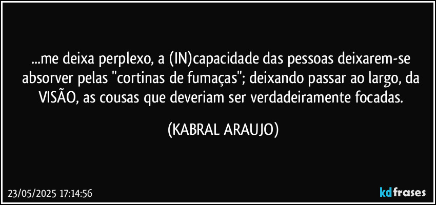 ...me deixa perplexo, a (IN)capacidade das pessoas deixarem-se absorver pelas "cortinas de fumaças"; deixando passar ao largo, da VISÃO, as cousas que deveriam ser verdadeiramente focadas. (KABRAL ARAUJO)