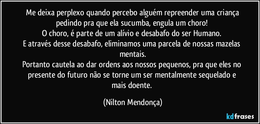 ⁠Me deixa perplexo quando percebo alguém repreender uma criança pedindo pra que ela sucumba, engula um choro! 
O choro, é parte de um alívio e desabafo do ser Humano. 
E através desse desabafo, eliminamos uma parcela de nossas mazelas mentais.
Portanto cautela ao dar ordens aos nossos pequenos, pra que eles no presente do futuro não se torne um ser mentalmente sequelado e mais doente. (Nilton Mendonça)