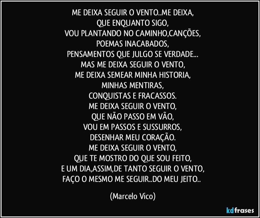 ME DEIXA SEGUIR O VENTO..ME DEIXA,
QUE ENQUANTO SIGO,
VOU PLANTANDO NO CAMINHO,CANÇÕES,
POEMAS INACABADOS,
PENSAMENTOS QUE JULGO SE VERDADE...
MAS ME DEIXA SEGUIR O VENTO,
ME DEIXA SEMEAR MINHA HISTORIA,
MINHAS MENTIRAS,
CONQUISTAS E FRACASSOS.
ME DEIXA SEGUIR O VENTO,
QUE NÃO PASSO EM VÃO,
VOU EM PASSOS E SUSSURROS,
DESENHAR MEU CORAÇÃO.
ME DEIXA SEGUIR O VENTO,
QUE TE MOSTRO DO QUE SOU FEITO,
E UM DIA,ASSIM,DE TANTO SEGUIR O VENTO,
FAÇO O MESMO ME SEGUIR..DO MEU JEITO.. (Marcelo Vico)