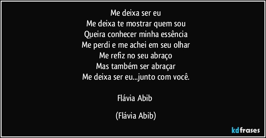 Me deixa ser eu
Me deixa te mostrar quem sou
Queira conhecer minha essência
Me perdi e me achei em seu olhar
Me refiz no seu abraço
Mas também ser abraçar
Me deixa ser eu...junto com você.

Flávia Abib (Flávia Abib)