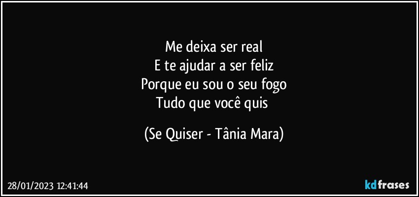 Me deixa ser real
E te ajudar a ser feliz
Porque eu sou o seu fogo
Tudo que você quis (Se Quiser - Tânia Mara)