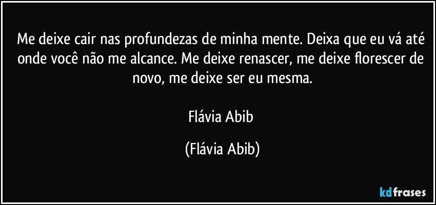 Me deixe cair nas profundezas de minha mente. Deixa que eu vá até onde você não me alcance. Me deixe renascer, me deixe florescer de novo, me deixe ser eu mesma.

Flávia Abib (Flávia Abib)