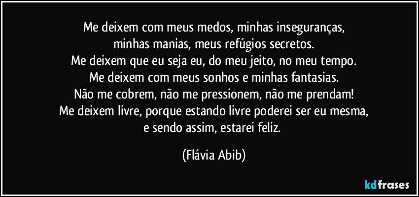 Me deixem com meus medos, minhas inseguranças,
minhas manias, meus refúgios secretos.
Me deixem que eu seja eu, do meu jeito, no meu tempo.
Me deixem com meus sonhos e minhas fantasias.
Não me cobrem, não me pressionem, não me prendam!
Me deixem livre, porque estando livre poderei ser eu mesma,
e sendo assim, estarei feliz. (Flávia Abib)