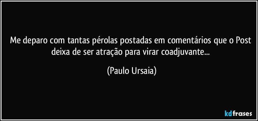 Me deparo com tantas pérolas postadas em comentários que o Post deixa de ser atração para virar coadjuvante... (Paulo Ursaia)