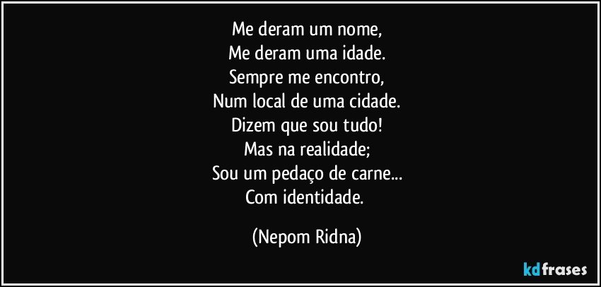 Me deram um nome,
Me deram uma idade.
Sempre me encontro,
Num local de uma cidade.
Dizem que sou tudo!
Mas na realidade;
Sou um pedaço de carne...
Com identidade. (Nepom Ridna)