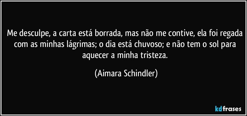 Me desculpe, a carta está borrada, mas não me contive, ela foi regada com as minhas lágrimas; o dia está chuvoso; e não tem o sol para aquecer a minha tristeza. (Aimara Schindler)