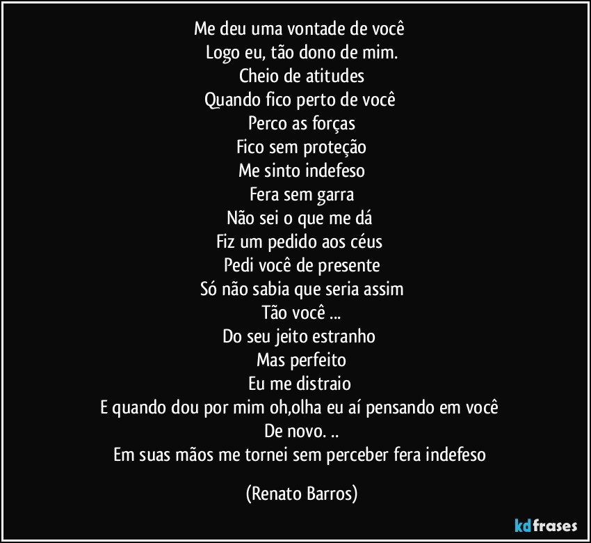 Me deu uma vontade de você 
Logo eu, tão dono de mim.
Cheio de atitudes
Quando fico perto de você 
Perco as forças
Fico sem proteção
Me sinto indefeso
Fera sem garra
Não sei o que me dá 
Fiz um pedido aos céus 
Pedi você de presente
Só não sabia que seria assim
Tão você ...
Do seu jeito estranho 
Mas perfeito
Eu me distraio 
E quando dou por mim oh,olha eu aí pensando em você 
De novo. ..
Em suas mãos me tornei sem perceber fera indefeso (Renato Barros)