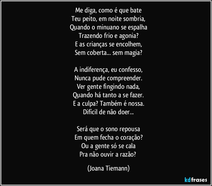 Me diga, como é que bate
Teu peito, em noite sombria,
Quando o minuano se espalha
Trazendo frio e agonia?
E as crianças se encolhem,
Sem coberta... sem magia?

A indiferença, eu confesso,
Nunca pude compreender.
Ver gente fingindo nada,
Quando há tanto a se fazer.
E a culpa? Também é nossa.
Difícil de não doer...

Será que o sono repousa
Em quem fecha o coração?
Ou a gente só se cala
Pra não ouvir a razão? (Joana Tiemann)