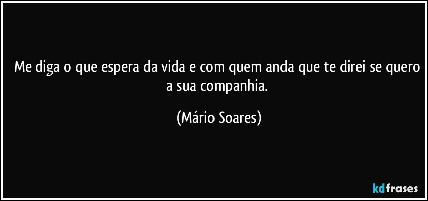 Me diga o que espera da vida e com quem anda que te direi se quero a sua companhia. (Mário Soares)