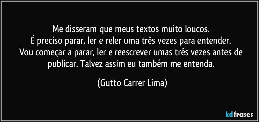 Me disseram que meus textos muito loucos. 
É preciso parar, ler e reler uma três vezes para entender. 
Vou começar a parar, ler e reescrever umas três vezes antes de publicar. Talvez assim eu também me entenda. (Gutto Carrer Lima)