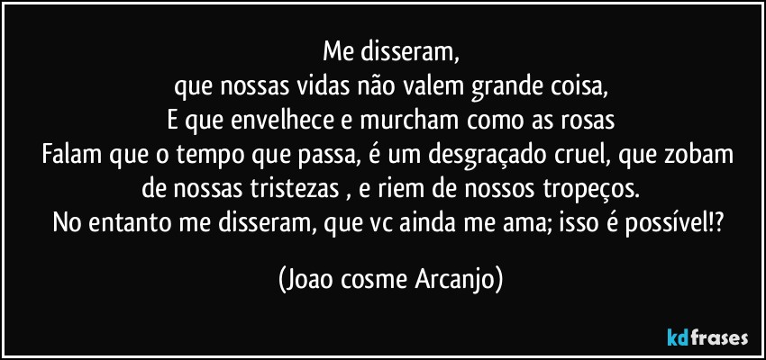 Me disseram,
que nossas vidas não valem grande coisa,
E que envelhece e murcham como as rosas
Falam que o tempo que passa, é um desgraçado cruel, que zobam 
de nossas tristezas , e riem de nossos tropeços.
No entanto me disseram, que vc ainda me ama; isso é possível!? (Joao cosme Arcanjo)