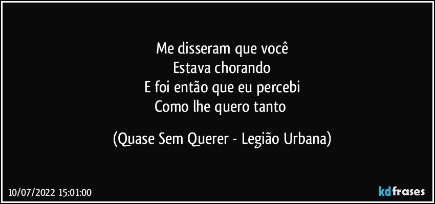 Me disseram que você
Estava chorando
E foi então que eu percebi
Como lhe quero tanto (Quase Sem Querer - Legião Urbana)