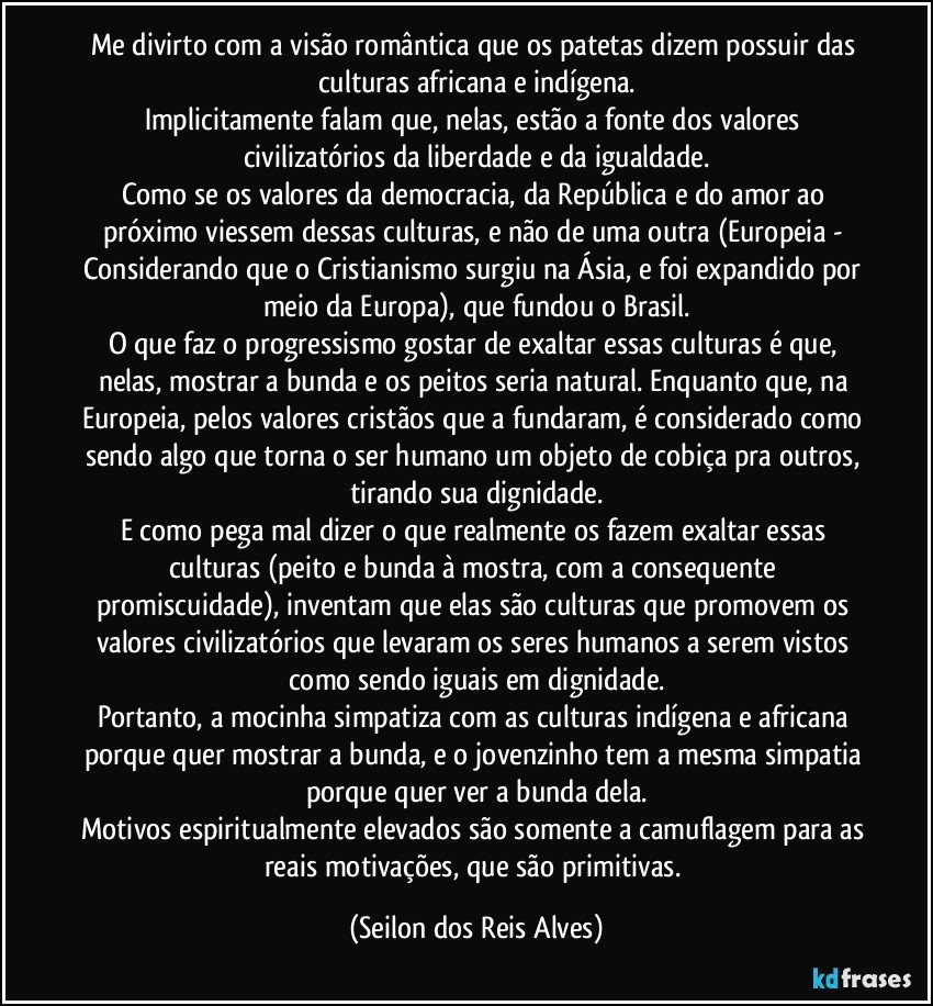 Me divirto com a visão romântica que os patetas dizem possuir das culturas africana e indígena.
Implicitamente falam que, nelas, estão a fonte dos valores civilizatórios da liberdade e da igualdade.
Como se os valores da democracia, da República e do amor ao próximo viessem dessas culturas, e não de uma outra (Europeia - Considerando que o Cristianismo surgiu na Ásia, e foi expandido por meio da Europa), que fundou o Brasil.
O que faz o progressismo gostar de exaltar essas culturas é que, nelas, mostrar a bunda e os peitos seria natural. Enquanto que, na Europeia, pelos valores cristãos que a fundaram, é considerado como sendo algo que torna o ser humano um objeto de cobiça pra outros, tirando sua dignidade.
E como pega mal dizer o que realmente os fazem exaltar essas culturas (peito e bunda à mostra, com a consequente promiscuidade), inventam que elas são culturas que promovem os valores civilizatórios que levaram os seres humanos a serem vistos como sendo iguais em dignidade.
Portanto, a mocinha simpatiza com as culturas indígena e africana porque quer mostrar a bunda, e o jovenzinho tem a mesma simpatia porque quer ver a bunda dela.
Motivos espiritualmente elevados são somente a camuflagem para as reais motivações, que são primitivas. (Seilon dos Reis Alves)