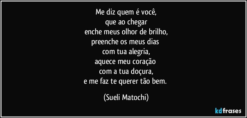 Me diz quem é você,
que ao chegar
enche meus olhor de brilho,
preenche os meus dias 
com tua alegria,
aquece meu coração 
com a tua doçura,
e me faz te querer tão bem. (Sueli Matochi)