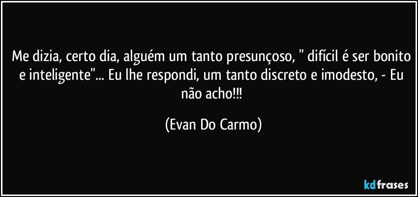 Me dizia, certo dia, alguém um tanto presunçoso, " difícil é ser bonito e inteligente"... Eu lhe respondi, um tanto discreto e imodesto, - Eu não acho!!! (Evan Do Carmo)