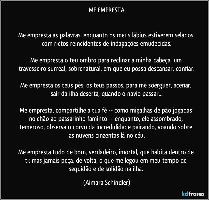 ME EMPRESTA


Me empresta as palavras, enquanto os meus lábios estiverem selados com rictos reincidentes de indagações emudecidas.

Me empresta o teu ombro para reclinar a minha cabeça, um travesseiro surreal, sobrenatural, em que eu possa descansar, confiar.

Me empresta os teus pés, os teus passos, para me soerguer, acenar, sair da ilha deserta, quando o navio passar...

Me empresta, compartilhe a tua fé --  como migalhas de pão jogadas no chão ao passarinho faminto -- enquanto, ele assombrado, temeroso, observa o corvo da incredulidade pairando, voando sobre as nuvens cinzentas lá no céu.

Me empresta tudo de bom, verdadeiro, imortal, que habita dentro de ti; mas jamais peça, de volta, o que me legou em meu tempo de sequidão e de solidão na ilha. (Aimara Schindler)