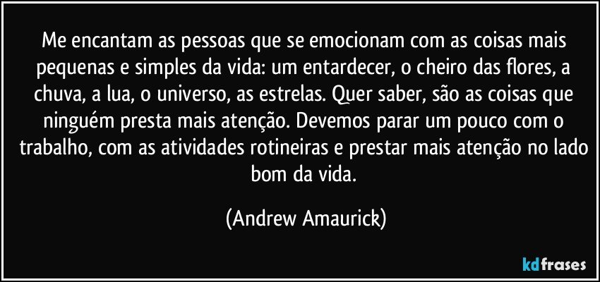 Me encantam as pessoas que se emocionam com as coisas mais pequenas e simples da vida: um entardecer, o cheiro das flores, a chuva, a lua, o universo, as estrelas. Quer saber, são as coisas que ninguém presta mais atenção. Devemos parar um pouco com o trabalho, com as atividades rotineiras e prestar mais atenção no lado bom da vida. (Andrew Amaurick)