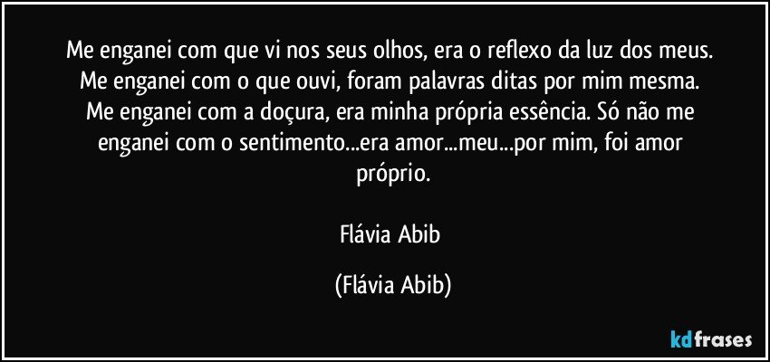 Me enganei com que vi nos seus olhos, era o reflexo da luz dos meus. Me enganei com o que ouvi, foram palavras ditas por mim mesma. Me enganei com a doçura, era minha própria essência. Só não me enganei com o sentimento...era amor...meu...por mim, foi amor próprio.

Flávia Abib (Flávia Abib)