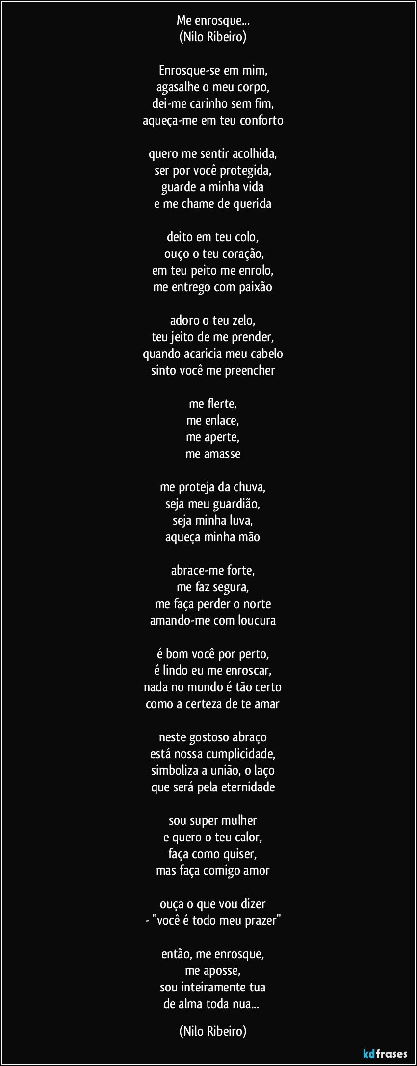 Me enrosque...
(Nilo Ribeiro)

Enrosque-se em mim,
agasalhe o meu corpo,
dei-me carinho sem fim,
aqueça-me em teu conforto

quero me sentir acolhida,
ser por você protegida,
guarde a minha vida
e me chame de querida

deito em teu colo,
 ouço o teu coração,
em teu peito me enrolo,
me entrego com paixão

adoro o teu zelo,
teu jeito de me prender,
quando acaricia meu cabelo
sinto você me preencher

me flerte,
me enlace,
me aperte,
me amasse

me proteja da chuva,
seja meu guardião,
seja minha luva,
aqueça minha mão

abrace-me forte,
me faz segura,
me faça perder o norte
amando-me com loucura

é bom você por perto,
é lindo eu me enroscar,
nada no mundo é tão certo
como a certeza de te amar

neste gostoso abraço
está nossa cumplicidade,
simboliza a união, o laço
que será pela eternidade

sou super mulher
e quero o teu calor,
faça como quiser,
mas faça comigo amor

ouça o que vou dizer
- "você é todo meu prazer"

então, me enrosque,
me aposse,
sou inteiramente tua
de alma toda nua... (Nilo Ribeiro)