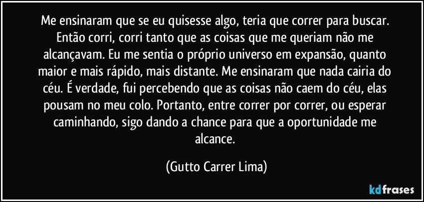 Me ensinaram que se eu quisesse algo, teria que correr para buscar. Então corri, corri tanto que as coisas que me queriam não me alcançavam. Eu me sentia o próprio universo em expansão, quanto maior e mais rápido, mais distante. Me ensinaram que nada cairia do céu. É verdade, fui percebendo que as coisas não caem do céu, elas pousam no meu colo. Portanto, entre correr por correr, ou esperar caminhando, sigo dando a chance para que a oportunidade me alcance. (Gutto Carrer Lima)