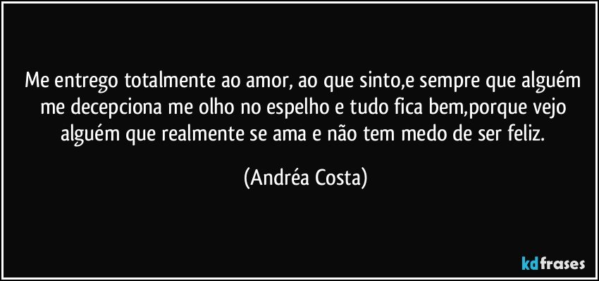 Me entrego totalmente ao amor, ao que sinto,e sempre que alguém me decepciona me olho no espelho e tudo fica bem,porque vejo alguém que realmente se ama e não tem medo de ser feliz. (Andréa Costa)