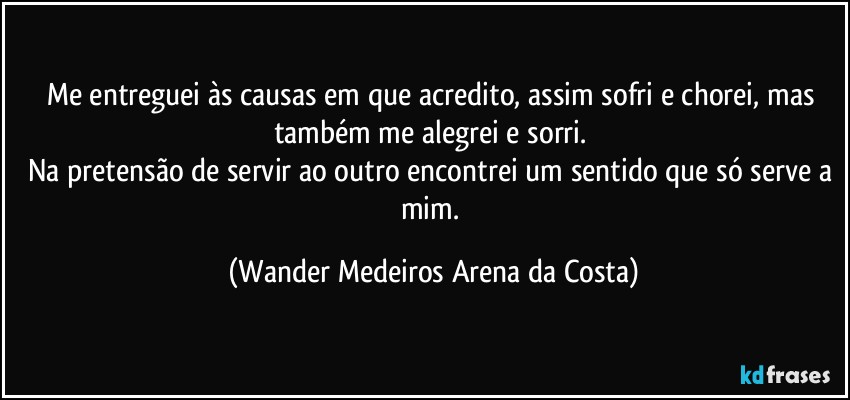 Me entreguei às causas em que acredito, assim sofri e chorei, mas também me alegrei e sorri. 
Na pretensão de servir ao outro encontrei um sentido que só serve a mim. (Wander Medeiros Arena da Costa)